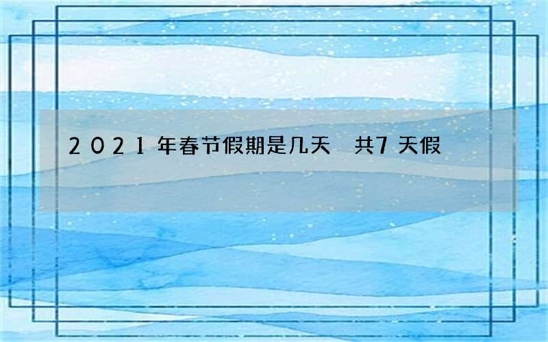 2021年春节假期是几天 共7天假